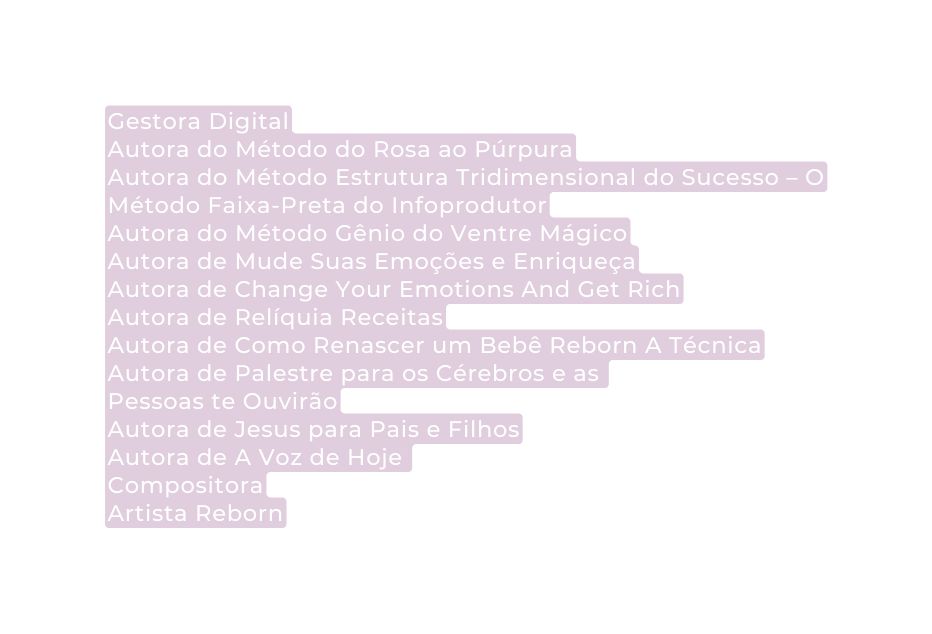 Gestora Digital Autora do Método do Rosa ao Púrpura Autora do Método Estrutura Tridimensional do Sucesso O Método Faixa Preta do Infoprodutor Autora do Método Gênio do Ventre Mágico Autora de Mude Suas Emoções e Enriqueça Autora de Change Your Emotions And Get Rich Autora de Relíquia Receitas Autora de Como Renascer um Bebê Reborn A Técnica Autora de Palestre para os Cérebros e as Pessoas te Ouvirão Autora de Jesus para Pais e Filhos Autora de A Voz de Hoje Compositora Artista Reborn