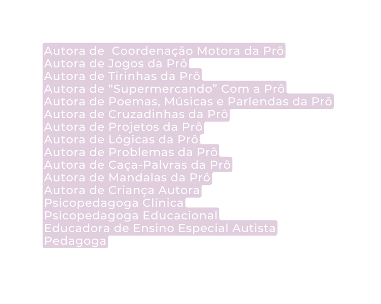 Autora de Coordenação Motora da Prô Autora de Jogos da Prô Autora de Tirinhas da Prô Autora de Supermercando Com a Prô Autora de Poemas Músicas e Parlendas da Prô Autora de Cruzadinhas da Prô Autora de Projetos da Prô Autora de Lógicas da Prô Autora de Problemas da Prô Autora de Caça Palvras da Prô Autora de Mandalas da Prô Autora de Criança Autora Psicopedagoga Clínica Psicopedagoga Educacional Educadora de Ensino Especial Autista Pedagoga